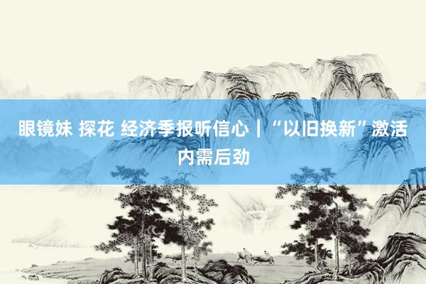 眼镜妹 探花 经济季报听信心｜“以旧换新”激活内需后劲