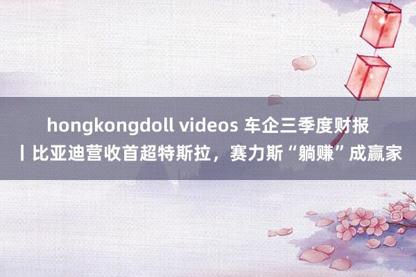 hongkongdoll videos 车企三季度财报丨比亚迪营收首超特斯拉，赛力斯“躺赚”成赢家