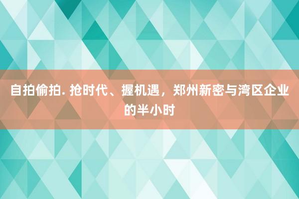 自拍偷拍. 抢时代、握机遇，郑州新密与湾区企业的半小时