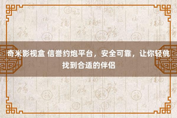 奇米影视盒 信誉约炮平台，安全可靠，让你轻佻找到合适的伴侣