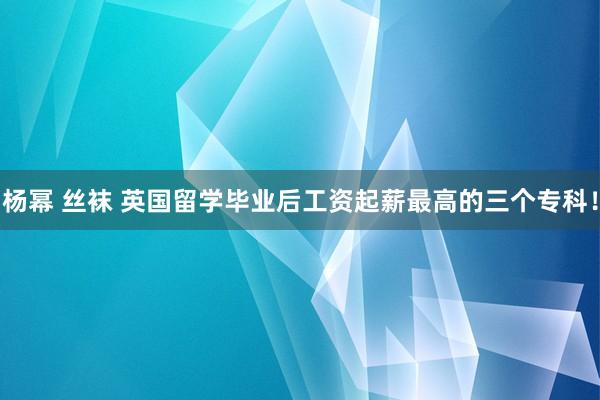 杨幂 丝袜 英国留学毕业后工资起薪最高的三个专科！