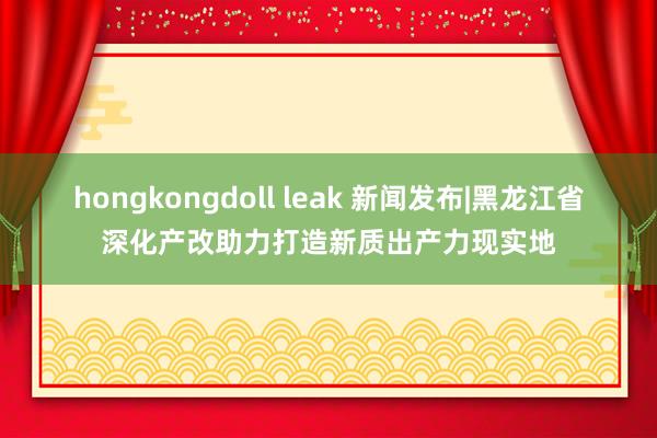 hongkongdoll leak 新闻发布|黑龙江省深化产改助力打造新质出产力现实地