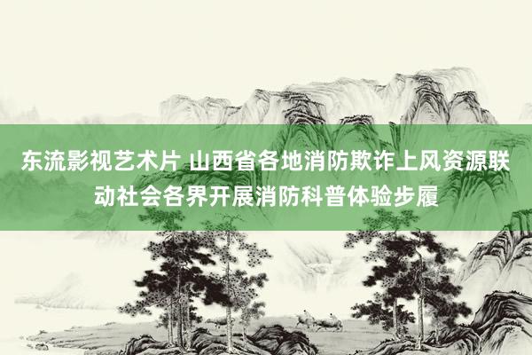 东流影视艺术片 山西省各地消防欺诈上风资源联动社会各界开展消防科普体验步履