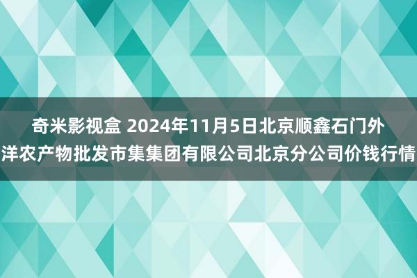 奇米影视盒 2024年11月5日北京顺鑫石门外洋农产物批发市集集团有限公司北京分公司价钱行情