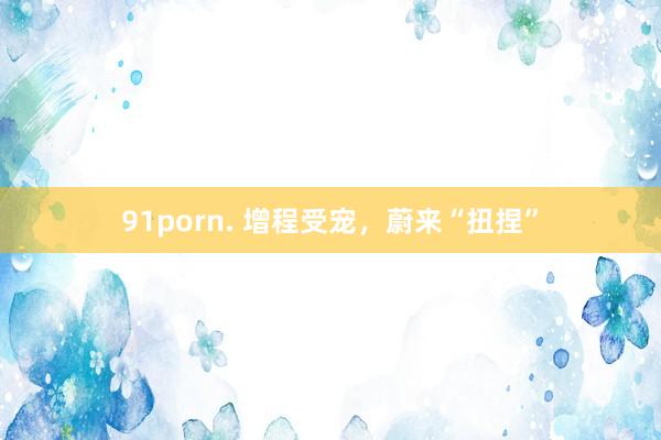 91porn. 增程受宠，蔚来“扭捏”