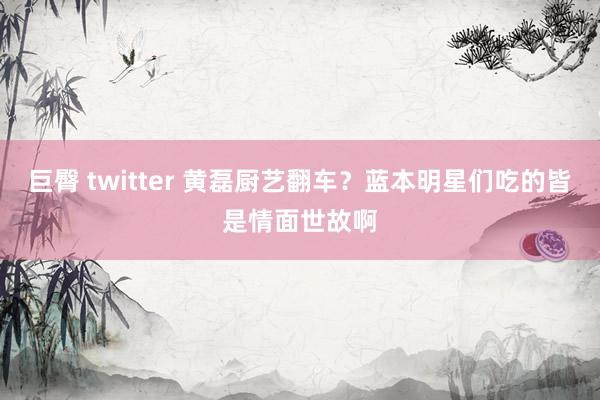 巨臀 twitter 黄磊厨艺翻车？蓝本明星们吃的皆是情面世故啊