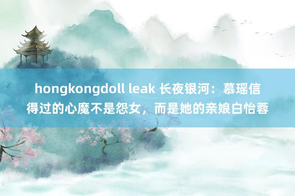 hongkongdoll leak 长夜银河：慕瑶信得过的心魔不是怨女，而是她的亲娘白怡蓉