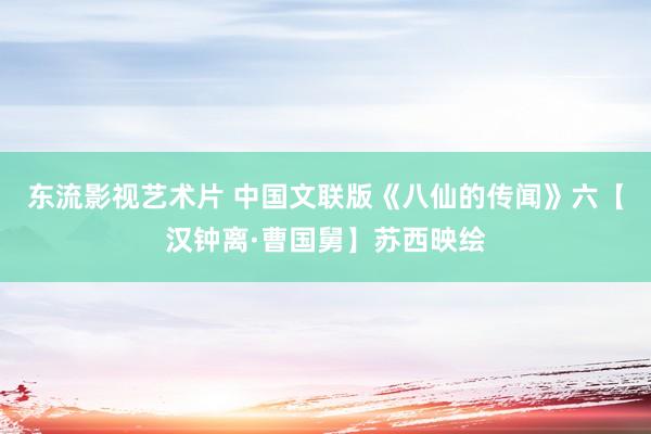 东流影视艺术片 中国文联版《八仙的传闻》六【汉钟离·曹国舅】苏西映绘