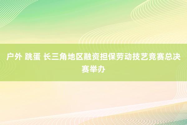 户外 跳蛋 长三角地区融资担保劳动技艺竞赛总决赛举办