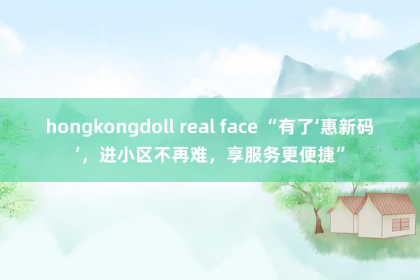 hongkongdoll real face “有了‘惠新码’，进小区不再难，享服务更便捷”