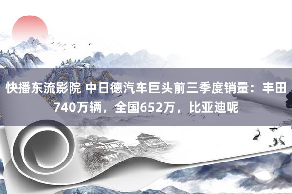 快播东流影院 中日德汽车巨头前三季度销量：丰田740万辆，全国652万，比亚迪呢