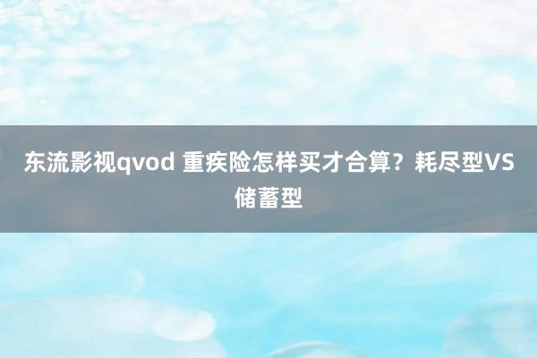 东流影视qvod 重疾险怎样买才合算？耗尽型VS储蓄型