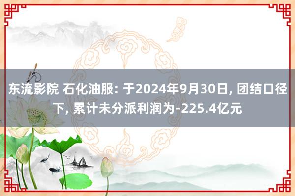 东流影院 石化油服: 于2024年9月30日， 团结口径下， 累计未分派利润为-225.4亿元