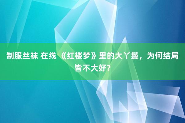 制服丝袜 在线 《红楼梦》里的大丫鬟，为何结局皆不大好？