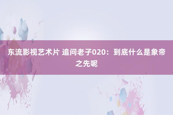 东流影视艺术片 追问老子020：到底什么是象帝之先呢