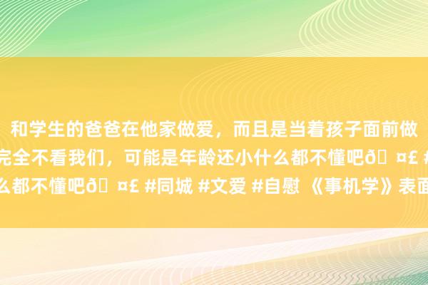 和学生的爸爸在他家做爱，而且是当着孩子面前做爱，太刺激了，孩子完全不看我们，可能是年龄还小什么都不懂吧🤣 #同城 #文爱 #自慰 《事机学》表面先容