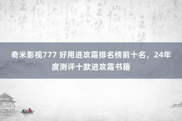 奇米影视777 好用进攻霜排名榜前十名，24年度测评十款进攻霜书籍