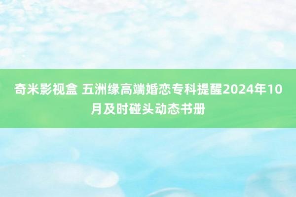 奇米影视盒 五洲缘高端婚恋专科提醒2024年10月及时碰头动态书册