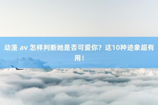 动漫 av 怎样判断她是否可爱你？这10种迹象超有用！