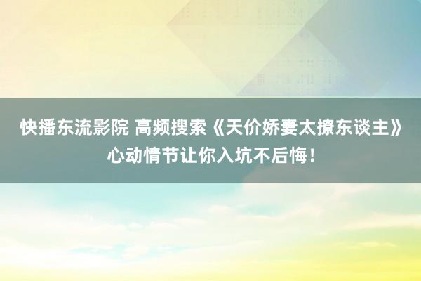 快播东流影院 高频搜索《天价娇妻太撩东谈主》心动情节让你入坑不后悔！