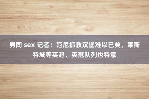 男同 sex 记者：范尼抓教汉堡难以已矣，莱斯特城等英超、英冠队列也特意