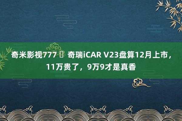 奇米影视777 ​奇瑞iCAR V23盘算12月上市，11万贵了，9万9才是真香