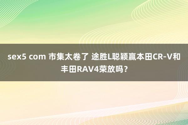 sex5 com 市集太卷了 途胜L聪颖赢本田CR-V和丰田RAV4荣放吗？