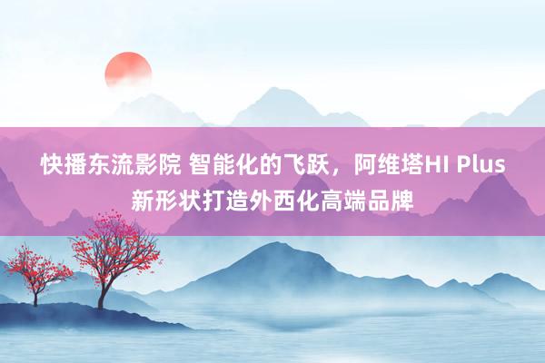 快播东流影院 智能化的飞跃，阿维塔HI Plus新形状打造外西化高端品牌