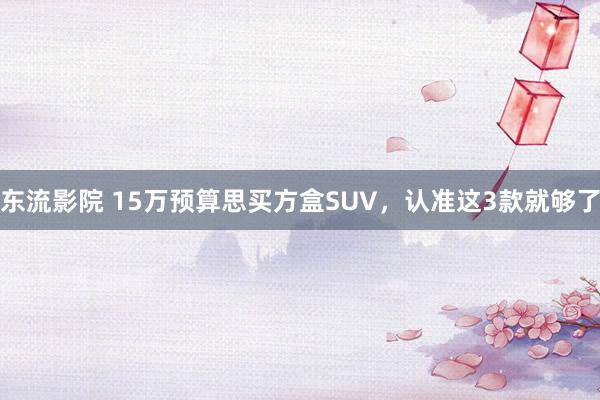 东流影院 15万预算思买方盒SUV，认准这3款就够了