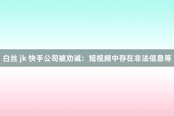 白丝 jk 快手公司被劝诫：短视频中存在非法信息等