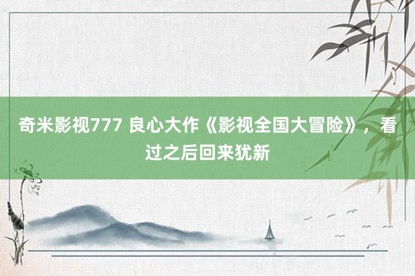 奇米影视777 良心大作《影视全国大冒险》，看过之后回来犹新