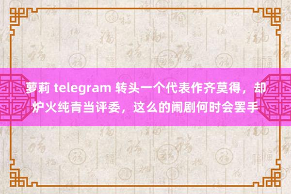 萝莉 telegram 转头一个代表作齐莫得，却炉火纯青当评委，这么的闹剧何时会罢手