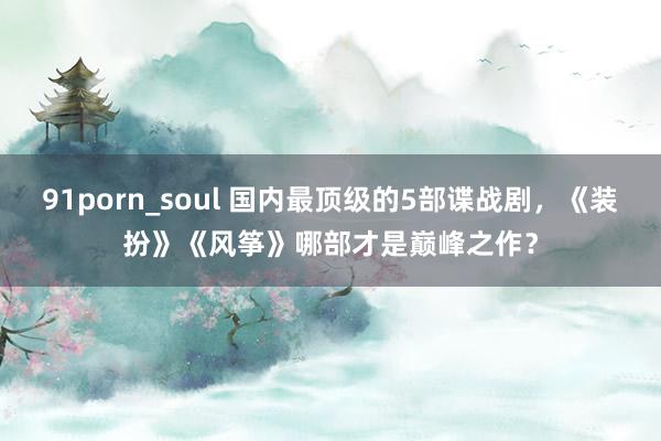 91porn_soul 国内最顶级的5部谍战剧，《装扮》《风筝》哪部才是巅峰之作？