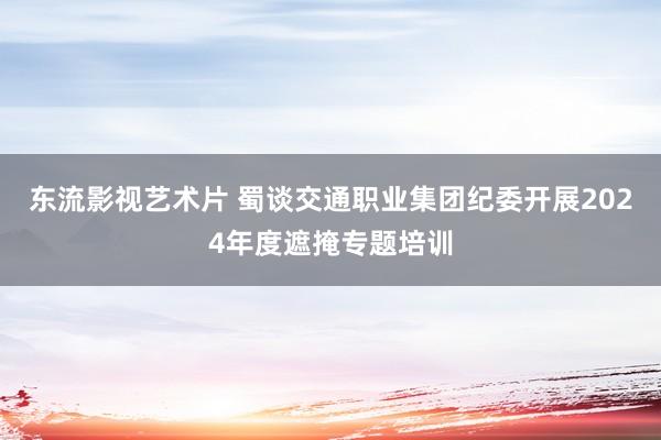 东流影视艺术片 蜀谈交通职业集团纪委开展2024年度遮掩专题培训