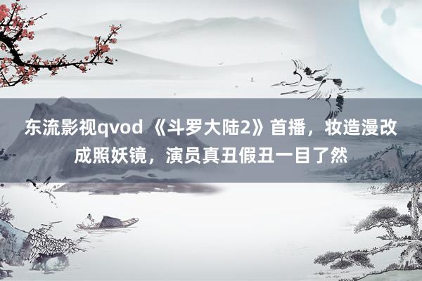 东流影视qvod 《斗罗大陆2》首播，妆造漫改成照妖镜，演员真丑假丑一目了然