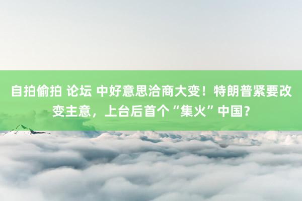 自拍偷拍 论坛 中好意思洽商大变！特朗普紧要改变主意，上台后首个“集火”中国？