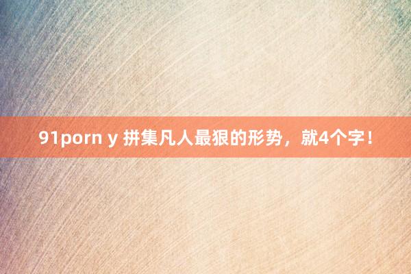 91porn y 拼集凡人最狠的形势，就4个字！