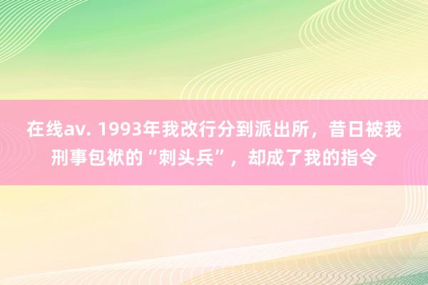 在线av. 1993年我改行分到派出所，昔日被我刑事包袱的“刺头兵”，却成了我的指令