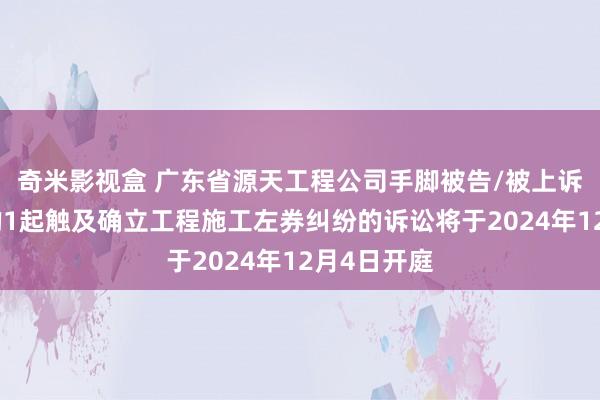 奇米影视盒 广东省源天工程公司手脚被告/被上诉东说念主的1起触及确立工程施工左券纠纷的诉讼将于2024年12月4日开庭