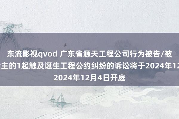 东流影视qvod 广东省源天工程公司行为被告/被上诉东说念主的1起触及诞生工程公约纠纷的诉讼将于2024年12月4日开庭