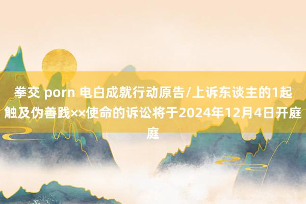 拳交 porn 电白成就行动原告/上诉东谈主的1起触及伪善践××使命的诉讼将于2024年12月4日开庭