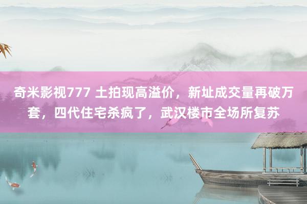 奇米影视777 土拍现高溢价，新址成交量再破万套，四代住宅杀疯了，武汉楼市全场所复苏