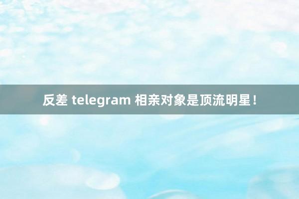 反差 telegram 相亲对象是顶流明星！