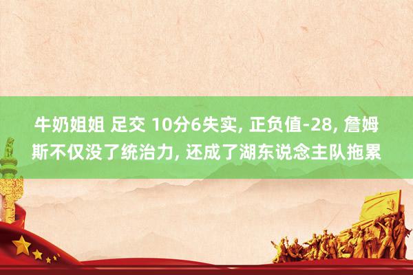 牛奶姐姐 足交 10分6失实， 正负值-28， 詹姆斯不仅没了统治力， 还成了湖东说念主队拖累