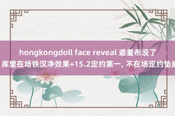 hongkongdoll face reveal 遮羞布没了! 库里在场铁汉净效果+15.2定约第一， 不在场定约垫底