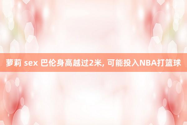 萝莉 sex 巴伦身高越过2米， 可能投入NBA打篮球