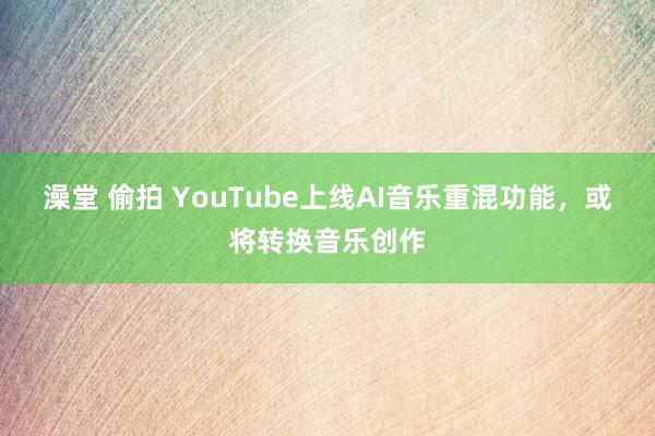 澡堂 偷拍 YouTube上线AI音乐重混功能，或将转换音乐创作