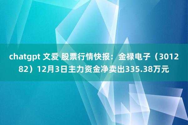 chatgpt 文爱 股票行情快报：金禄电子（301282）12月3日主力资金净卖出335.38万元