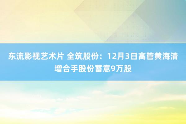 东流影视艺术片 全筑股份：12月3日高管黄海清增合手股份蓄意9万股