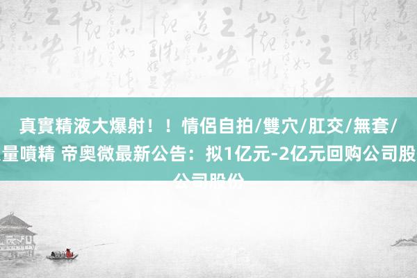 真實精液大爆射！！情侶自拍/雙穴/肛交/無套/大量噴精 帝奥微最新公告：拟1亿元-2亿元回购公司股份